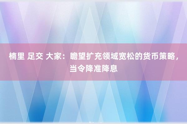 楠里 足交 大家：瞻望扩充领域宽松的货币策略，当令降准降息
