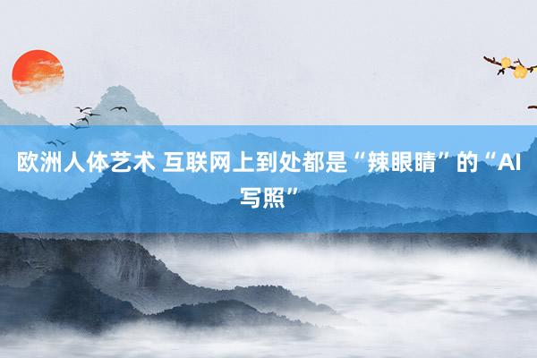 欧洲人体艺术 互联网上到处都是“辣眼睛”的“AI写照”