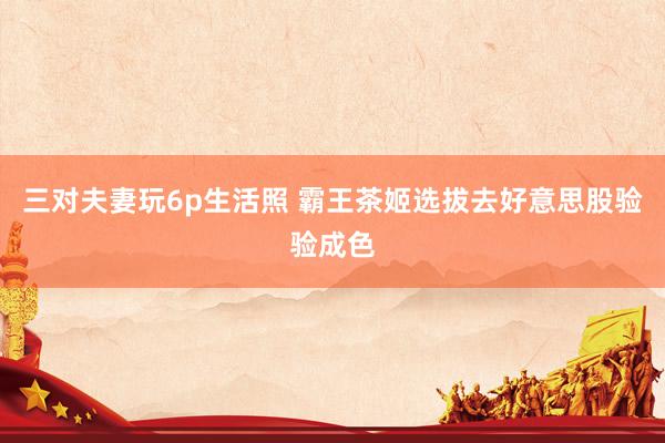 三对夫妻玩6p生活照 霸王茶姬选拔去好意思股验验成色