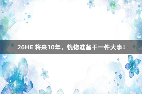 26HE 将来10年，恍惚准备干一件大事！