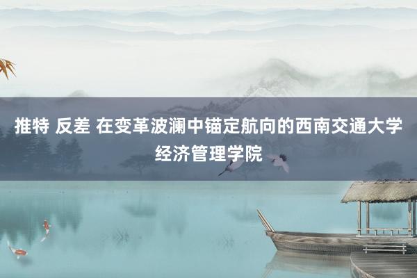 推特 反差 在变革波澜中锚定航向的西南交通大学经济管理学院