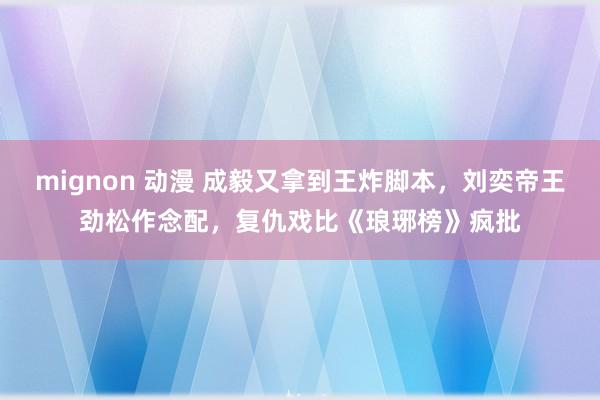 mignon 动漫 成毅又拿到王炸脚本，刘奕帝王劲松作念配，复仇戏比《琅琊榜》疯批