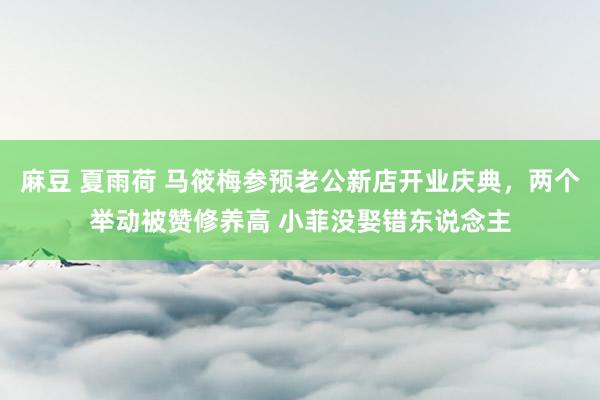 麻豆 夏雨荷 马筱梅参预老公新店开业庆典，两个举动被赞修养高 小菲没娶错东说念主