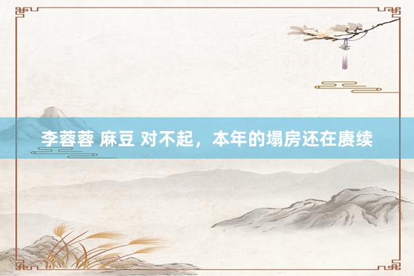 李蓉蓉 麻豆 对不起，本年的塌房还在赓续
